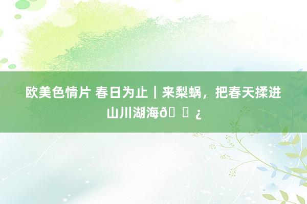 欧美色情片 春日为止｜来梨蜗，把春天揉进山川湖海🌿