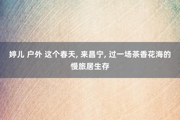 婷儿 户外 这个春天， 来昌宁， 过一场茶香花海的慢旅居生存