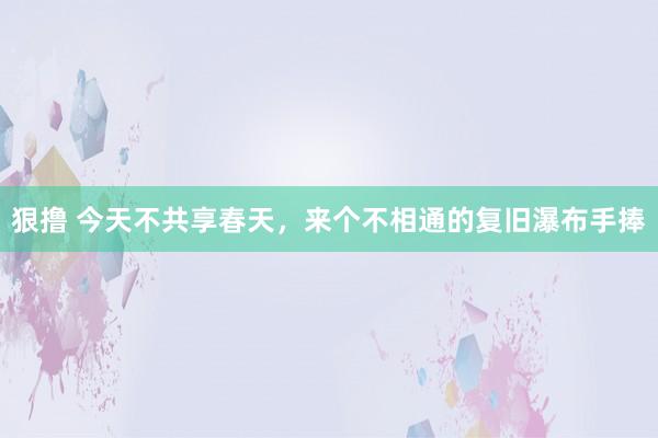狠撸 今天不共享春天，来个不相通的复旧瀑布手捧