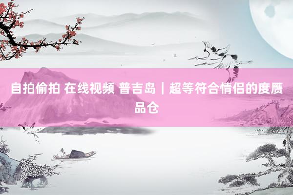 自拍偷拍 在线视频 普吉岛｜超等符合情侣的度赝品仓
