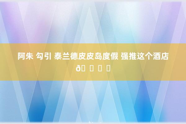 阿朱 勾引 泰兰德皮皮岛度假 强推这个酒店🏖️