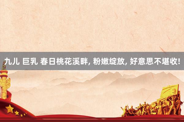 九儿 巨乳 春日桃花溪畔， 粉嫩绽放， 好意思不堪收!