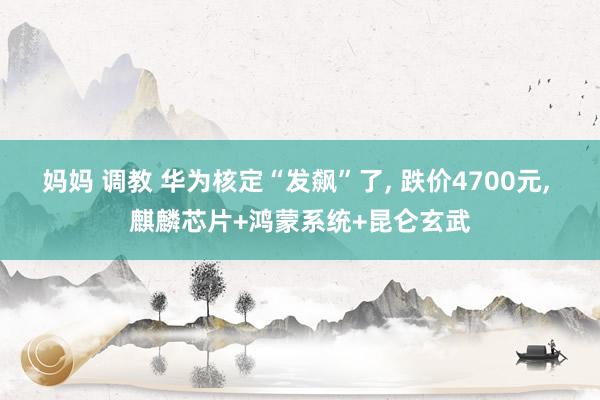 妈妈 调教 华为核定“发飙”了， 跌价4700元， 麒麟芯片+鸿蒙系统+昆仑玄武