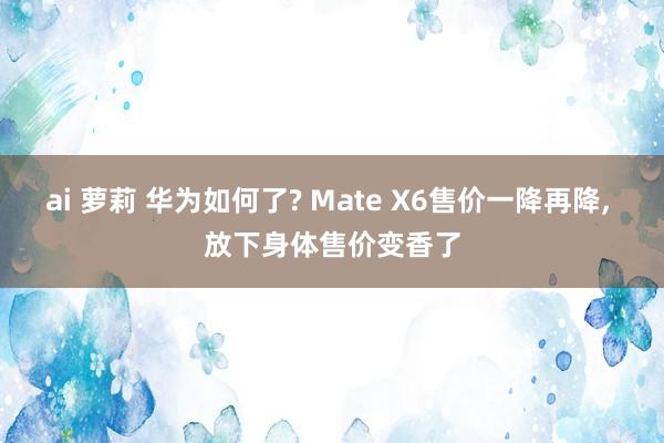 ai 萝莉 华为如何了? Mate X6售价一降再降， 放下身体售价变香了