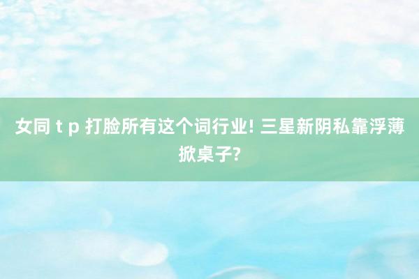 女同 t p 打脸所有这个词行业! 三星新阴私靠浮薄掀桌子?