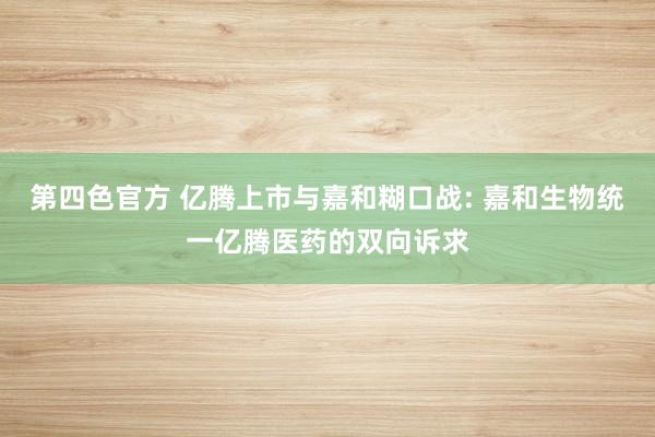 第四色官方 亿腾上市与嘉和糊口战: 嘉和生物统一亿腾医药的双向诉求