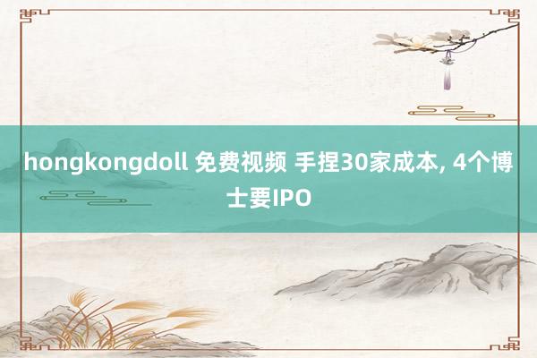 hongkongdoll 免费视频 手捏30家成本， 4个博士要IPO