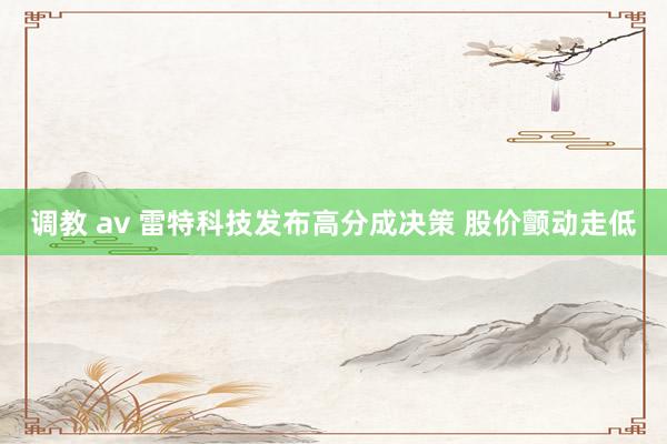 调教 av 雷特科技发布高分成决策 股价颤动走低