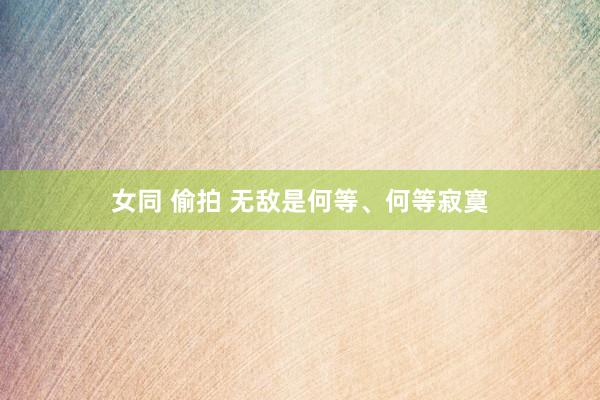 女同 偷拍 无敌是何等、何等寂寞