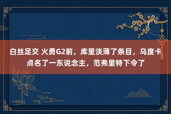 白丝足交 火勇G2前，库里淡薄了条目，乌度卡点名了一东说念主，范弗里特下令了