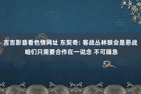 吉吉影音看色情网址 东契奇: 客战丛林狼会是恶战 咱们只需要合作在一说念 不可躁急