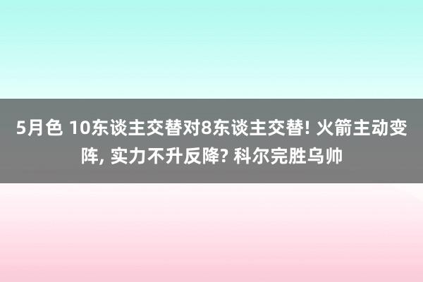 5月色 10东谈主交替对8东谈主交替! 火箭主动变阵， 实力不升反降? 科尔完胜乌帅
