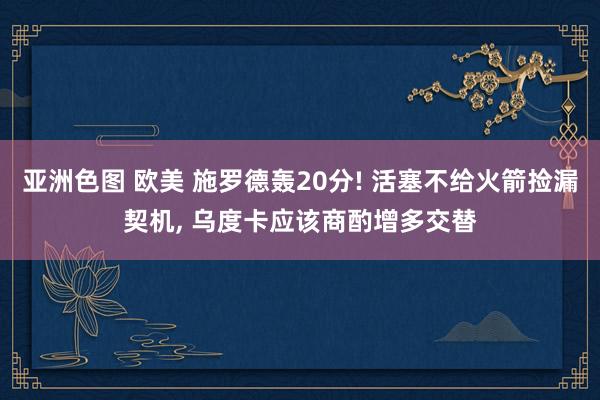 亚洲色图 欧美 施罗德轰20分! 活塞不给火箭捡漏契机， 乌度卡应该商酌增多交替