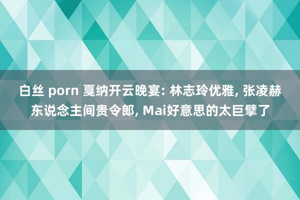 白丝 porn 戛纳开云晚宴: 林志玲优雅， 张凌赫东说念主间贵令郎， Mai好意思的太巨擘了