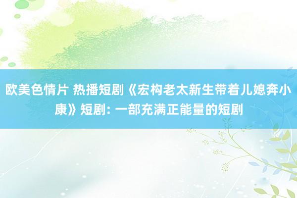 欧美色情片 热播短剧《宏构老太新生带着儿媳奔小康》短剧: 一部充满正能量的短剧