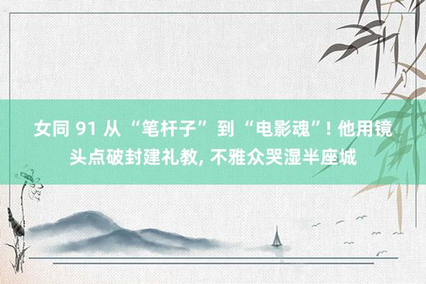 女同 91 从 “笔杆子” 到 “电影魂”! 他用镜头点破封建礼教， 不雅众哭湿半座城