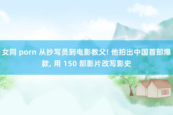 女同 porn 从抄写员到电影教父! 他拍出中国首部爆款， 用 150 部影片改写影史