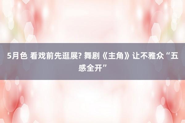 5月色 看戏前先逛展? 舞剧《主角》让不雅众“五感全开”