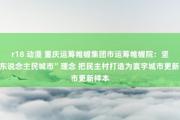 r18 动漫 重庆运筹帷幄集团市运筹帷幄院：坚抓“东说念主民城市”理念 把民主村打造为寰宇城市更新样本