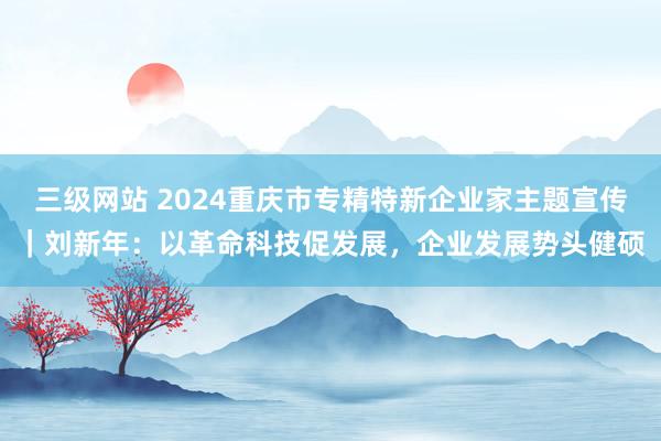 三级网站 2024重庆市专精特新企业家主题宣传｜刘新年：以革命科技促发展，企业发展势头健硕