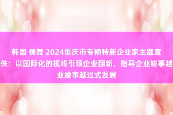 韩国 裸舞 2024重庆市专精特新企业家主题宣传｜邹昊佚：以国际化的视线引颈企业翻新，指导企业竣事越过式发展