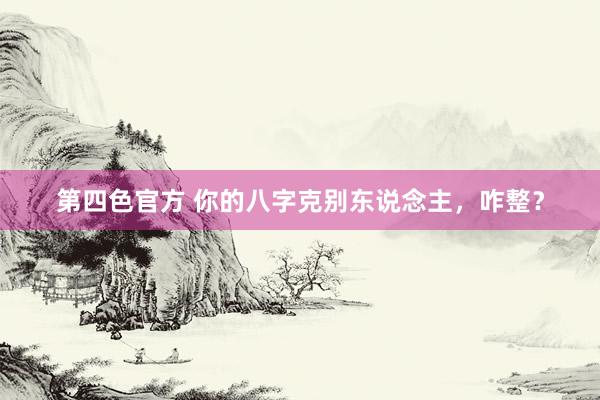 第四色官方 你的八字克别东说念主，咋整？