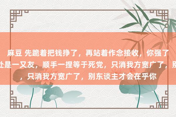 麻豆 先跪着把钱挣了，再站着作念接收，你强了到处齐是亲戚，随处是一又友，顺手一捏等于死党，只消我方宽广了，别东谈主才会在乎你
