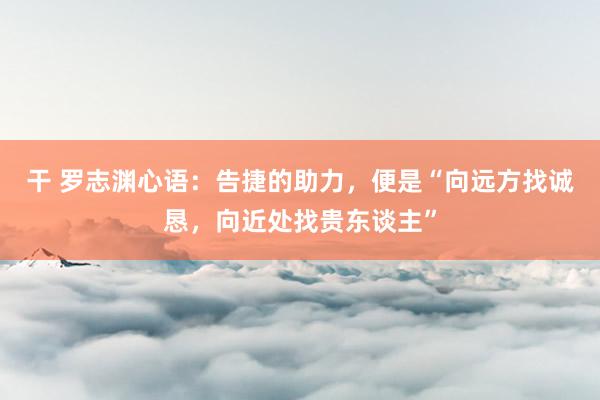 干 罗志渊心语：告捷的助力，便是“向远方找诚恳，向近处找贵东谈主”