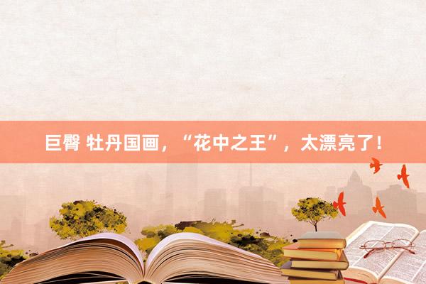 巨臀 牡丹国画，“花中之王”，太漂亮了！