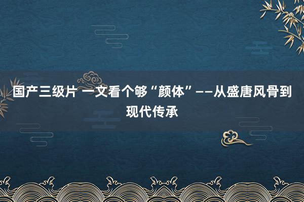 国产三级片 一文看个够“颜体”——从盛唐风骨到现代传承