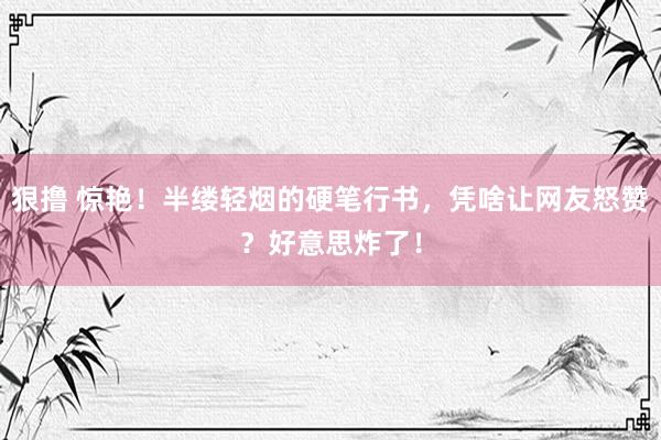 狠撸 惊艳！半缕轻烟的硬笔行书，凭啥让网友怒赞？好意思炸了！