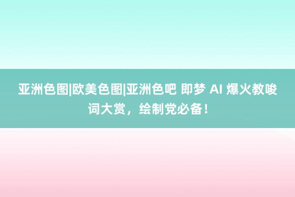 亚洲色图|欧美色图|亚洲色吧 即梦 AI 爆火教唆词大赏，绘制党必备！