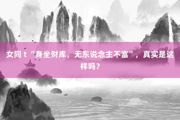 女同 t “身坐财库，无东说念主不富”，真实是这样吗？