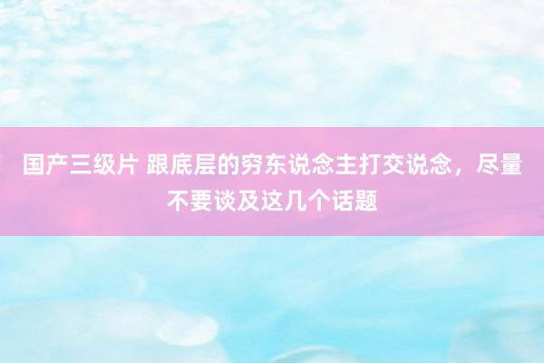 国产三级片 跟底层的穷东说念主打交说念，尽量不要谈及这几个话题