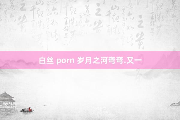 白丝 porn 岁月之河弯弯.又一