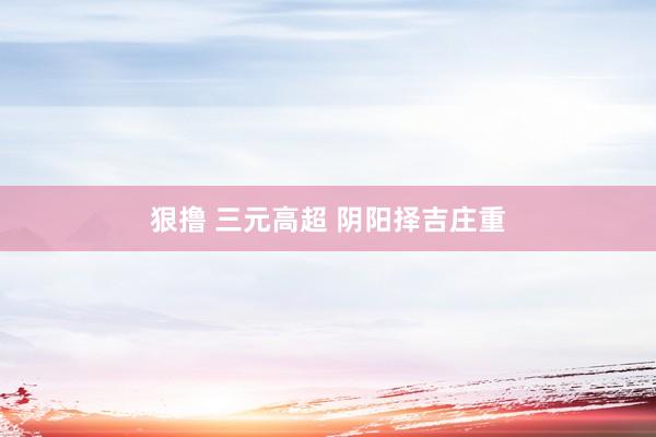 狠撸 三元高超 阴阳择吉庄重