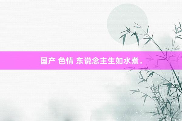 国产 色情 东说念主生如水煮．