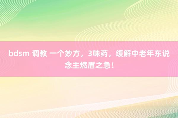 bdsm 调教 一个妙方，3味药，缓解中老年东说念主燃眉之急！