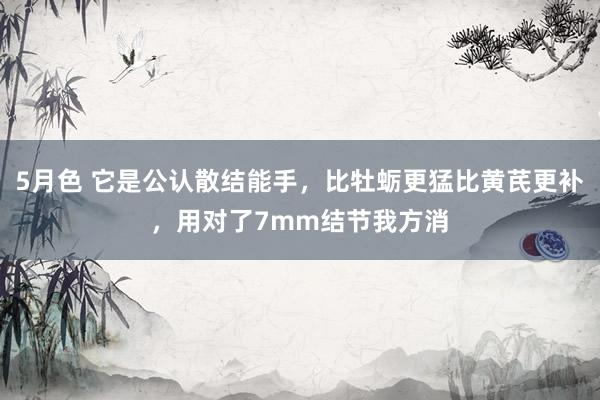 5月色 它是公认散结能手，比牡蛎更猛比黄芪更补，用对了7mm结节我方消
