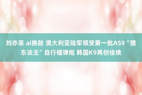 刘亦菲 ai换脸 澳大利亚陆军领受第一批AS9“猎东谈主”自行榴弹炮 韩国K9再创佳绩