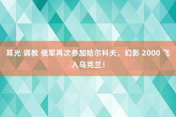 耳光 调教 俄军再次参加哈尔科夫，幻影 2000 飞入乌克兰！