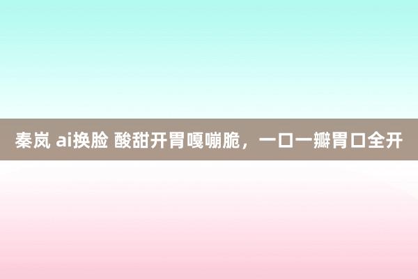 秦岚 ai换脸 酸甜开胃嘎嘣脆，一口一瓣胃口全开
