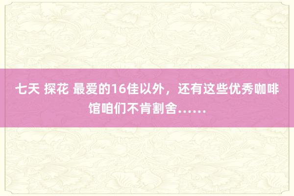 七天 探花 最爱的16佳以外，还有这些优秀咖啡馆咱们不肯割舍……