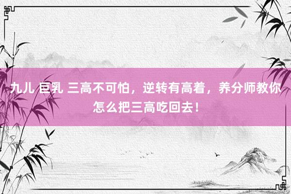 九儿 巨乳 三高不可怕，逆转有高着，养分师教你怎么把三高吃回去！