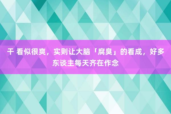 干 看似很爽，实则让大脑「腐臭」的看成，好多东谈主每天齐在作念